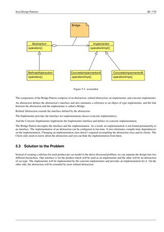 Java Design Patterns 26 / 173
Figure 5.3: screenshot
The components of the Bridge Pattern comprise of an abstraction, refined abstraction, an implementer, and concrete implementer.
An abstraction defines the abstraction’s interface and also maintains a reference to an object of type implementer, and the link
between the abstraction and the implementer is called a Bridge.
Refined Abstraction extends the interface defined by the abstraction.
The Implementer provides the interface for implementation classes (concrete implementers).
And the Concrete Implementer implements the Implementer interface and defines its concrete implementation.
The Bridge Pattern decouples the interface and the implementation. As a result, an implementation is not bound permanently to
an interface. The implementation of an abstraction can be configured at run-time. It also eliminates compile-time dependencies
on the implementation. Changing an implementation class doesn’t required recompiling the abstraction class and its clients. The
Client only needs to know about the abstraction and you can hide the implementation from them.
5.3 Solution to the Problem
Instead of creating a subclass for each product per car model in the above discussed problem, we can separate the design into two
different hierarchies. One interface is for the product which will be used as an implementer and the other will be an abstraction
of car type. The implementer will be implemented by the concrete implementers and provides an implementation for it. On the
other side, the abstraction will be extended by more refined abstraction.
 