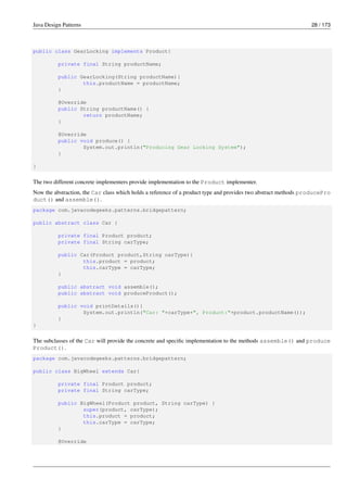 Java Design Patterns 28 / 173
public class GearLocking implements Product{
private final String productName;
public GearLocking(String productName){
this.productName = productName;
}
@Override
public String productName() {
return productName;
}
@Override
public void produce() {
System.out.println("Producing Gear Locking System");
}
}
The two different concrete implementers provide implementation to the Product implementer.
Now the abstraction, the Car class which holds a reference of a product type and provides two abstract methods producePro
duct() and assemble().
package com.javacodegeeks.patterns.bridgepattern;
public abstract class Car {
private final Product product;
private final String carType;
public Car(Product product,String carType){
this.product = product;
this.carType = carType;
}
public abstract void assemble();
public abstract void produceProduct();
public void printDetails(){
System.out.println("Car: "+carType+", Product:"+product.productName());
}
}
The subclasses of the Car will provide the concrete and specific implementation to the methods assemble() and produce
Product().
package com.javacodegeeks.patterns.bridgepattern;
public class BigWheel extends Car{
private final Product product;
private final String carType;
public BigWheel(Product product, String carType) {
super(product, carType);
this.product = product;
this.carType = carType;
}
@Override
 