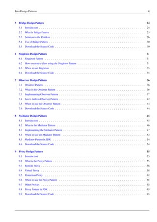 Java Design Patterns iii
5 Bridge Design Pattern 24
5.1 Introduction . . . . . . . . . . . . . . . . . . . . . . . . . . . . . . . . . . . . . . . . . . . . . . . . . . . . . . 24
5.2 What is Bridge Pattern . . . . . . . . . . . . . . . . . . . . . . . . . . . . . . . . . . . . . . . . . . . . . . . . 25
5.3 Solution to the Problem . . . . . . . . . . . . . . . . . . . . . . . . . . . . . . . . . . . . . . . . . . . . . . . . 26
5.4 Use of Bridge Pattern . . . . . . . . . . . . . . . . . . . . . . . . . . . . . . . . . . . . . . . . . . . . . . . . . 30
5.5 Download the Source Code . . . . . . . . . . . . . . . . . . . . . . . . . . . . . . . . . . . . . . . . . . . . . . 30
6 Singleton Design Pattern 31
6.1 Singleton Pattern . . . . . . . . . . . . . . . . . . . . . . . . . . . . . . . . . . . . . . . . . . . . . . . . . . . 31
6.2 How to create a class using the Singleton Pattern . . . . . . . . . . . . . . . . . . . . . . . . . . . . . . . . . . 31
6.3 When to use Singleton . . . . . . . . . . . . . . . . . . . . . . . . . . . . . . . . . . . . . . . . . . . . . . . . 35
6.4 Download the Source Code . . . . . . . . . . . . . . . . . . . . . . . . . . . . . . . . . . . . . . . . . . . . . . 35
7 Observer Design Pattern 36
7.1 Observer Pattern . . . . . . . . . . . . . . . . . . . . . . . . . . . . . . . . . . . . . . . . . . . . . . . . . . . 36
7.2 What is the Observer Pattern . . . . . . . . . . . . . . . . . . . . . . . . . . . . . . . . . . . . . . . . . . . . . 36
7.3 Implementing Observer Pattern . . . . . . . . . . . . . . . . . . . . . . . . . . . . . . . . . . . . . . . . . . . . 37
7.4 Java’s built-in Observer Pattern . . . . . . . . . . . . . . . . . . . . . . . . . . . . . . . . . . . . . . . . . . . . 42
7.5 When to use the Observer Pattern . . . . . . . . . . . . . . . . . . . . . . . . . . . . . . . . . . . . . . . . . . . 44
7.6 Download the Source Code . . . . . . . . . . . . . . . . . . . . . . . . . . . . . . . . . . . . . . . . . . . . . . 44
8 Mediator Design Pattern 45
8.1 Introduction . . . . . . . . . . . . . . . . . . . . . . . . . . . . . . . . . . . . . . . . . . . . . . . . . . . . . . 45
8.2 What is the Mediator Pattern . . . . . . . . . . . . . . . . . . . . . . . . . . . . . . . . . . . . . . . . . . . . . 46
8.3 Implementing the Mediator Pattern . . . . . . . . . . . . . . . . . . . . . . . . . . . . . . . . . . . . . . . . . . 47
8.4 When to use the Mediator Pattern . . . . . . . . . . . . . . . . . . . . . . . . . . . . . . . . . . . . . . . . . . 53
8.5 Mediator Pattern in JDK . . . . . . . . . . . . . . . . . . . . . . . . . . . . . . . . . . . . . . . . . . . . . . . 54
8.6 Download the Source Code . . . . . . . . . . . . . . . . . . . . . . . . . . . . . . . . . . . . . . . . . . . . . . 54
9 Proxy Design Pattern 55
9.1 Introduction . . . . . . . . . . . . . . . . . . . . . . . . . . . . . . . . . . . . . . . . . . . . . . . . . . . . . . 55
9.2 What is the Proxy Pattern . . . . . . . . . . . . . . . . . . . . . . . . . . . . . . . . . . . . . . . . . . . . . . . 55
9.3 Remote Proxy . . . . . . . . . . . . . . . . . . . . . . . . . . . . . . . . . . . . . . . . . . . . . . . . . . . . . 56
9.4 Virtual Proxy . . . . . . . . . . . . . . . . . . . . . . . . . . . . . . . . . . . . . . . . . . . . . . . . . . . . . 58
9.5 Protection Proxy . . . . . . . . . . . . . . . . . . . . . . . . . . . . . . . . . . . . . . . . . . . . . . . . . . . 62
9.6 When to use the Proxy Pattern . . . . . . . . . . . . . . . . . . . . . . . . . . . . . . . . . . . . . . . . . . . . 65
9.7 Other Proxies . . . . . . . . . . . . . . . . . . . . . . . . . . . . . . . . . . . . . . . . . . . . . . . . . . . . . 65
9.8 Proxy Pattern in JDK . . . . . . . . . . . . . . . . . . . . . . . . . . . . . . . . . . . . . . . . . . . . . . . . . 65
9.9 Download the Source Code . . . . . . . . . . . . . . . . . . . . . . . . . . . . . . . . . . . . . . . . . . . . . . 65
 