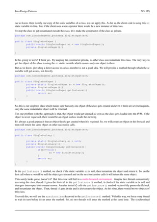 Java Design Patterns 32 / 173
As we know, there is only one copy of the static variables of a class, we can apply this. As far as, the client code is using this sc
static variable its fine. But, if the client uses a new operator there would be a new instance of this class.
To stop the class to get instantiated outside the class, let’s make the constructor of the class as private.
package com.javacodegeeks.patterns.singletonpattern;
public class SingletonEager {
public static SingletonEager sc = new SingletonEager();
private SingletonEager(){}
}
Is this going to work? I think yes. By keeping the constructor private, no other class can instantiate this class. The only way to
get the object of this class is using the sc static variable which ensures only one object is there.
But as we know, providing a direct access to a class member is not a good idea. We will provide a method through which the sc
variable will get access, not directly.
package com.javacodegeeks.patterns.singletonpattern;
public class SingletonEager {
private static SingletonEager sc = new SingletonEager();
private SingletonEager(){}
public static SingletonEager getInstance(){
return sc;
}
}
So, this is our singleton class which makes sure that only one object of the class gets created and even if there are several requests,
only the same instantiated object will be returned.
The one problem with this approach is that, the object would get created as soon as the class gets loaded into the JVM. If the
object is never requested, there would be an object useless inside the memory.
It’s always a good approach that an object should get created when it is required. So, we will create an object on the first call and
then will return the same object on other successive calls.
package com.javacodegeeks.patterns.singletonpattern;
public class SingletonLazy {
private static SingletonLazy sc = null;
private SingletonLazy(){}
public static SingletonLazy getInstance(){
if(sc==null){
sc = new SingletonLazy();
}
return sc;
}
}
In the getInstance() method, we check if the static variable sc is null, then instantiate the object and return it. So, on the
first call when sc would be null the object gets created and on the next successive calls it will return the same object.
This surely looks good, doesn’t it? But this code will fail in a multi-threaded environment. Imagine two threads concurrently
accessing the class, thread t1 gives the first call to the getInstance() method, it checks if the static variable sc is null and
then gets interrupted due to some reason. Another thread t2 calls the getInstance() method successfully passes the if check
and instantiates the object. Then, thread t1 gets awake and it also creates the object. At this time, there would be two objects of
this class.
To avoid this, we will use the synchronized keyword to the getInstance() method. With this way, we force every thread
to wait its turn before it can enter the method. So, no two threads will enter the method at the same time. The synchronized
 