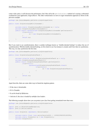 Java Design Patterns 33 / 173
comes with a price, it will decrease the performance, but if the call to the getInstance() method isn’t causing a substantial
overhead for your application, forget about it. The other workaround is to move to eager instantiation approach as shown in the
previous example.
package com.javacodegeeks.patterns.singletonpattern;
public class SingletonLazyMultithreaded {
private static SingletonLazyMultithreaded sc = null;
private SingletonLazyMultithreaded(){}
public static synchronized SingletonLazyMultithreaded getInstance(){
if(sc==null){
sc = new SingletonLazyMultithreaded();
}
return sc;
}
}
But if you want to use synchronization, there is another technique known as “double-checked locking” to reduce the use of
synchronization. With the double-checked locking, we first check to see if an instance is created, and if not, then we synchronize.
This way, we only synchronize the first time.
package com.javacodegeeks.patterns.singletonpattern;
public class SingletonLazyDoubleCheck {
private volatile static SingletonLazyDoubleCheck sc = null;
private SingletonLazyDoubleCheck(){}
public static SingletonLazyDoubleCheck getInstance(){
if(sc==null){
synchronized(SingletonLazyDoubleCheck.class){
if(sc==null){
sc = new SingletonLazyDoubleCheck();
}
}
}
return sc;
}
}
Apart from this, there are some other ways to break the singleton pattern.
• If the class is Serializable.
• If it’s Clonable.
• It can be break by Reflection.
• And also if, the class is loaded by multiple class loaders.
The following example shows how you can protect your class from getting instantiated more than once.
package com.javacodegeeks.patterns.singletonpattern;
import java.io.ObjectStreamException;
import java.io.Serializable;
public class Singleton implements Serializable{
private static final long serialVersionUID = -1093810940935189395L;
private static Singleton sc = new Singleton();
private Singleton(){
 