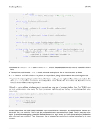 Java Design Patterns 34 / 173
if(sc!=null){
throw new IllegalStateException("Already created.");
}
}
public static Singleton getInstance(){
return sc;
}
private Object readResolve() throws ObjectStreamException{
return sc;
}
private Object writeReplace() throws ObjectStreamException{
return sc;
}
public Object clone() throws CloneNotSupportedException{
throw new CloneNotSupportedException("Singleton, cannot be clonned");
}
private static Class getClass(String classname) throws ClassNotFoundException {
ClassLoader classLoader = Thread.currentThread().getContextClassLoader();
if(classLoader == null)
classLoader = Singleton.class.getClassLoader();
return (classLoader.loadClass(classname));
}
}
• Implement the readResolve() and writeReplace() methods in your singleton class and return the same object through
them.
• You should also implement the clone() method and throw an exception so that the singleton cannot be cloned.
• An "if condition" inside the constructor can prevent the singleton from getting instantiated more than once using reflection.
• To prevent the singleton getting instantiated from different class loaders, you can implement the getClass() method. The
above getClass() method associates the classloader with the current thread; if that classloader is null, the method uses the
same classloader that loaded the singleton class.
Although we can use all these techniques, there is one simple and easier way of creating a singleton class. As of JDK 1.5, you
can create a singleton class using enums. The Enum constants are implicitly static and final and you cannot change their values
once created.
package com.javacodegeeks.patterns.singletonpattern;
public class SingletoneEnum {
public enum SingleEnum{
SINGLETON_ENUM;
}
}
You will get a compile time error when you attempt to explicitly instantiate an Enum object. As Enum gets loaded statically, it is
thread-safe. The clone method in Enum is final which ensures that enum constants never get cloned. Enum is inherently serial-
izable, the serialization mechanism ensures that duplicate instances are never created as a result of deserialization. Instantiation
using reflection is also prohibited. These things ensure that no instance of an enum exists beyond the one defined by the enum
constants.
 
