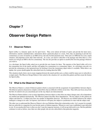 Java Design Patterns 36 / 173
Chapter 7
Observer Design Pattern
7.1 Observer Pattern
Sports Lobby is a fantastic sports site for sport lovers. They cover almost all kinds of sports and provide the latest news,
information, matches scheduled dates, information about a particular player or a team. Now, they are planning to provide live
commentary or scores of matches as an SMS service, but only for their premium users. Their aim is to SMS the live score, match
situation, and important events after short intervals. As a user, you need to subscribe to the package and when there is a live
match you will get an SMS to the live commentary. The site also provides an option to unsubscribe from the package whenever
you want to.
As a developer, the Sport Lobby asked you to provide this new feature for them. The reporters of the Sport Lobby will sit in
the commentary box in the match, and they will update live commentary to a commentary object. As a developer your job is to
provide the commentary to the registered users by fetching it from the commentary object when it’s available. When there is an
update, the system should update the subscribed users by sending them the SMS.
This situation clearly shows one-to-many mapping between the match and the users, as there could be many users to subscribe to
a single match. The Observer Design Pattern is best suited to this situation, let’s see about this pattern and then create the feature
for Sport Lobby.
7.2 What is the Observer Pattern
The Observer Pattern is a kind of behavior pattern which is concerned with the assignment of responsibilities between objects.
The behavior patterns characterize complex control flows that are difficult to follow at run-time. They shift your focus away from
the flow of control to let you concentrate just on the way objects are interconnected.
The Observer Pattern defines a one-to-many dependency between objects so that when one object changes state, all its dependents
are notified and updated automatically. The Observer pattern describes these dependencies. The key objects in this pattern are
subject and observer. A subject may have any number of dependent observers. All observers are notified whenever the subject
undergoes a change in its state. In response, each observer will query the subject to synchronize its state with the subject state.
The other way to understand the Observer Pattern is the way Publisher-Subscriber relationship works. Let’s assume for example
that you subscribe to a magazine for your favorite sports or fashion magazine. Whenever a new issue is published, it gets delivered
to you. If you unsubscribe from it when you don’t want the magazine anymore, it will not get delivered to you. But the publisher
continues to work as before, since there are other people who are also subscribed to that particular magazine.
 