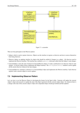 Java Design Patterns 37 / 173
Figure 7.1: screenshot
There are four participants in the Observer pattern:
• Subject, which is used to register observers. Objects use this interface to register as observers and also to remove themselves
from being observers.
• Observer, defines an updating interface for objects that should be notified of changes in a subject. All observers need to
implement the Observer interface. This interface has a method update(), which gets called when the Subject’s state changes.
• ConcreteSubject, stores the state of interest to ConcreteObserver objects. It sends a notification to its observers when its state
changes. A concrete subject always implements the Subject interface. The notifyObservers() method is used to update
all the current observers whenever the state changes.
• ConcreateObserver, maintains a reference to a ConcreteSubject object and implements the Observer interface. Each observer
registers with a concrete subject to receive updates.
7.3 Implementing Observer Pattern
Let’s see how to use the Observer Pattern in developing the feature for the Sport Lobby. Someone will update the concrete
subject’s object and your job is to update the state of the object registered with the concrete subject object. So, whenever there is
a change in the state of the concrete subject’s object all its dependent objects should get notified and then updated.
 
