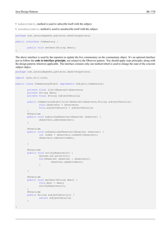 Java Design Patterns 39 / 173
• subscribe(), method is used to subscribe itself with the subject.
• unsubscribe(), method is used to unsubscribe itself with the subject.
package com.javacodegeeks.patterns.observerpattern;
public interface Commentary {
public void setDesc(String desc);
}
The above interface is used by the reporters to update the live commentary on the commentary object. It’s an optional interface
just to follow the code to interface principle, not related to the Observer pattern. You should apply oops principles along with
the design patterns wherever applicable. The interface contains only one method which is used to change the state of the concrete
subject object.
package com.javacodegeeks.patterns.observerpattern;
import java.util.List;
public class CommentaryObject implements Subject,Commentary{
private final List<Observer>observers;
private String desc;
private final String subjectDetails;
public CommentaryObject(List<Observer>observers,String subjectDetails){
this.observers = observers;
this.subjectDetails = subjectDetails;
}
@Override
public void subscribeObserver(Observer observer) {
observers.add(observer);
}
@Override
public void unSubscribeObserver(Observer observer) {
int index = observers.indexOf(observer);
observers.remove(index);
}
@Override
public void notifyObservers() {
System.out.println();
for(Observer observer : observers){
observer.update(desc);
}
}
@Override
public void setDesc(String desc) {
this.desc = desc;
notifyObservers();
}
@Override
public String subjectDetails() {
return subjectDetails;
}
}
 
