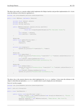 Java Design Patterns 40 / 173
The above class works as a concrete subject which implements the Subject interface and provides implementation of it. It also
stores the reference to the observers registered to it.
package com.javacodegeeks.patterns.observerpattern;
public class SMSUsers implements Observer{
private final Subject subject;
private String desc;
private String userInfo;
public SMSUsers(Subject subject,String userInfo){
if(subject==null){
throw new IllegalArgumentException("No Publisher found.");
}
this.subject = subject;
this.userInfo = userInfo;
}
@Override
public void update(String desc) {
this.desc = desc;
display();
}
private void display(){
System.out.println("["+userInfo+"]: "+desc);
}
@Override
public void subscribe() {
System.out.println("Subscribing "+userInfo+" to "+subject.subjectDetails()+ ←-
" ...");
this.subject.subscribeObserver(this);
System.out.println("Subscribed successfully.");
}
@Override
public void unSubscribe() {
System.out.println("Unsubscribing "+userInfo+" to "+subject.subjectDetails ←-
()+" ...");
this.subject.unSubscribeObserver(this);
System.out.println("Unsubscribed successfully.");
}
}
The above class is the concrete observer class which implements the Observer interface. It also stores the reference to the
subject it subscribed and optionally a userInfo variable which is used to display the user information.
Now, let’s test the example.
package com.javacodegeeks.patterns.observerpattern;
import java.util.ArrayList;
public class TestObserver {
public static void main(String[] args) {
Subject subject = new CommentaryObject(new ArrayList<Observer>(), "Soccer ←-
Match [2014AUG24]");
Observer observer = new SMSUsers(subject, "Adam Warner [New York]");
observer.subscribe();
 