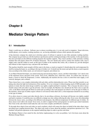 Java Design Patterns 45 / 173
Chapter 8
Mediator Design Pattern
8.1 Introduction
Today’s world runs on software. Software runs in almost everything now, it is not only used in computers. Smart television,
mobile phones, wrist watches, washing machines, etc. are having embedded software which operates the machine.
A big electronic company has asked you to develop a piece of software to operate its new fully automatic washing machine.
The company has provided you with the hardware specification and the working knowledge of the machine. In the specification,
they have provided you the different washing programs the machine supports. They want to produce a fully automatic washing
machine that will require almost 0% of human interaction. The user should only need to connect the machine with a tap to
supply water, load the clothes to wash, set the type of clothes in the machine like cotton, silk, or denims etc, provide detergent
and softener to their respective trays, and press the start button.
The machine should be smart enough to fill the water in the drum, as much as required. It should adjust the wash temperature by
itself by turning the heater on, according to the type of clothes in it. It should start the motor and spin the drum as much required,
rinse according to the clothes needs, use soil removal if required, and softener too.
As an Object Oriented developer, you started analyzing and classifying objects, classes, and their relationships. Let’s check some
of the important classes and parts of the system. First of all, a Machine class, which has a drum. So a Drum class, but also a
heater, a sensor to check the temperature, a motor. Additionally, the machine also has a valve to control the water supply, a soil
removal, detergent, and a softener.
These classes have a very complex relationship with each other, and the relationship also varies. Please note that currently we are
taking only about the high level abstraction of the machine. If we try to design it without keeping much of OOP principles and
patterns in mind, then the initial design would be very tightly coupled and hard to maintain. This is because the above classes
should contact with each other to get the job done. Like for example, the Machine class should ask the Valve class to open the
valve, or the Motor should spin the Drum at certain rpm according to the wash program set (which is set by the type of clothes in
the machine). Some type of clothes require softener or soil removal while others don’t, or the temperature should be set according
to the type of clothes.
If we allow classes to contact each other directly, that is, by providing a reference, the design will become very tightly coupled
and hard to maintain. It would become very difficult to change one class without affecting the other. Even worse, the relationship
between the classes varies, according to the different wash programs, like different temperature for different type of clothes. So
these classes won’t able to be reused. Even worse, in order to support all the wash programs we need to put control statements
like if-else in the code which would make the code even more complex and difficult to maintain.
To decouple these objects from each other we need a mediator, which will contact the object on behalf of the other object, hence
providing loose coupling between them. The object only needs to know about the mediator, and perform operations on it. The
mediator will perform operations on the required underlying object in order to get the work done.
The Mediator Pattern is best suited for this, but before implementing it to solve our problem. Let’s first know more about the
Mediator Design Pattern.
 