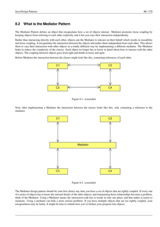 Java Design Patterns 46 / 173
8.2 What is the Mediator Pattern
The Mediator Pattern defines an object that encapsulates how a set of objects interact. Mediator promotes loose coupling by
keeping objects from referring to each other explicitly, and it lets you vary their interaction independently.
Rather than interacting directly with each other, objects ask the Mediator to interact on their behalf which results in reusability
and loose coupling. It encapsulates the interaction between the objects and makes them independent from each other. This allows
them to vary their interaction with other objects in a totally different way by implementing a different mediator. The Mediator
helps to reduce the complexity of the classes. Each object no longer has to know in detail about how to interact with the other
objects. The coupling between objects goes from tight and brittle to loose and agile.
Before Mediator the interaction between the classes might look like this, containing references of each other.
Figure 8.1: screenshot
Now, after implementing a Mediator the interaction between the classes looks like this, only containing a reference to the
mediator.
Figure 8.2: screenshot
The Mediator design pattern should be your first choice any time you have a set of objects that are tightly coupled. If every one
of a series of objects has to know the internal details of the other objects, and maintaining those relationships becomes a problem,
think of the Mediator. Using a Mediator means the interaction code has to reside in only one place, and that makes it easier to
maintain. Using a mediator can hide a more serious problem: If you have multiple objects that are too tightly coupled, your
encapsulation may be faulty. It might be time to rethink how you’ve broken your program into objects.
 