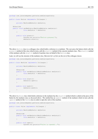 Java Design Patterns 48 / 173
package com.javacodegeeks.patterns.mediatorpattern;
public class Button implements Colleague {
private MachineMediator mediator;
@Override
public void setMediator(MachineMediator mediator){
this.mediator = mediator;
}
public void press(){
System.out.println("Button pressed.");
mediator.start();
}
}
The above Button class is a colleague class which holds a reference to a mediator. The user press the button which calls the
press() method of this class which in turn, calls the start() method of the concrete mediator class. This start() method
of the mediator calls the start() method of machine class on behalf of the Button class.
Later, we will see the structure of the mediator class. But now let’s us first see the rest of the colleague classes.
package com.javacodegeeks.patterns.mediatorpattern;
public class Machine implements Colleague {
private MachineMediator mediator;
@Override
public void setMediator(MachineMediator mediator){
this.mediator = mediator;
}
public void start(){
mediator.open();
}
public void wash(){
mediator.wash();
}
}
The above Machine class which hold a reference to the mediator has the start() method which is called on the press of the
button by the mediator class as discussed above. The method has an open() method of the mediator which in turn calls the
open() method of the Valve class in order to open the valve of the machine.
package com.javacodegeeks.patterns.mediatorpattern;
public class Valve implements Colleague {
private MachineMediator mediator;
@Override
public void setMediator(MachineMediator mediator){
this.mediator = mediator;
}
public void open(){
System.out.println("Valve is opened...");
 