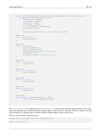 Java Design Patterns 50 / 173
public CottonMediator(Machine machine,Heater heater,Motor motor,Sensor sensor, ←-
SoilRemoval soilRemoval,Valve valve){
this.machine = machine;
this.heater = heater;
this.motor = motor;
this.sensor = sensor;
this.soilRemoval = soilRemoval;
this.valve = valve;
System.out.println("Setting up for COTTON program");
}
@Override
public void start() {
machine.start();
}
@Override
public void wash() {
motor.startMotor();
motor.rotateDrum(700);
System.out.println("Adding detergent");
soilRemoval.low();
System.out.println("Adding softener");
}
@Override
public void open() {
valve.open();
}
@Override
public void closed() {
valve.closed();
}
@Override
public void on() {
heater.on(40);
}
@Override
public void off() {
heater.off();
}
@Override
public boolean checkTemperature(int temp) {
return sensor.checkTemperature(temp);
}
}
The CottonMediator class implements the MachineMediator interface and provides the required methods. These meth-
ods are the operations that are performed by the colleague objects in order to get the work done. The above mediator class just
calls the method of a colleague object on behalf of another colleague object in order to achieve this.
There are also some other supporting classes:
package com.javacodegeeks.patterns.mediatorpattern;
public class Sensor {
 