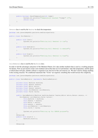 Java Design Patterns 51 / 173
public boolean checkTemperature(int temp){
System.out.println("Temperature reached "+temp+" *C");
return true;
}
}
Sensor class is used by the Heater to check the temperature.
package com.javacodegeeks.patterns.mediatorpattern;
public class SoilRemoval {
public void low(){
System.out.println("Setting Soil Removal to low");
}
public void medium(){
System.out.println("Setting Soil Removal to medium");
}
public void high(){
System.out.println("Setting Soil Removal to high");
}
}
SoilRemoval class is used by the Machine class.
In order to feel the advantages and power of the Mediator Pattern, let’s take another mediator that is used as a washing program
for denims. Now we just need to create a new mediator and set the rules in it to wash denims: rules like temperature, and the speed
at which drum will spin, whether softener is required or not, the level of the soil removal, etc. We don’t need to change anything
in the existing structure. No conditional statements like "if-else" are required, something that would increase the complexity.
package com.javacodegeeks.patterns.mediatorpattern;
public class DenimMediator implements MachineMediator{
private final Machine machine;
private final Heater heater;
private final Motor motor;
private final Sensor sensor;
private final SoilRemoval soilRemoval;
private final Valve valve;
public DenimMediator(Machine machine,Heater heater,Motor motor,Sensor sensor, ←-
SoilRemoval soilRemoval,Valve valve){
this.machine = machine;
this.heater = heater;
this.motor = motor;
this.sensor = sensor;
this.soilRemoval = soilRemoval;
this.valve = valve;
System.out.println("Setting up for DENIM program");
}
@Override
public void start() {
machine.start();
}
@Override
 