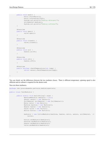 Java Design Patterns 52 / 173
public void wash() {
motor.startMotor();
motor.rotateDrum(1400);
System.out.println("Adding detergent");
soilRemoval.medium();
System.out.println("Adding softener");
}
@Override
public void open() {
valve.open();
}
@Override
public void closed() {
valve.closed();
}
@Override
public void on() {
heater.on(30);
}
@Override
public void off() {
heater.off();
}
@Override
public boolean checkTemperature(int temp) {
return sensor.checkTemperature(temp);
}
}
You can clearly see the differences between the two mediator classes. There is different temperature, spinning speed is also
different and no softener is required for the denim wash.
Now test these mediators.
package com.javacodegeeks.patterns.mediatorpattern;
public class TestMediator {
public static void main(String[] args) {
MachineMediator mediator = null;
Sensor sensor = new Sensor();
SoilRemoval soilRemoval = new SoilRemoval();
Motor motor = new Motor();
Machine machine = new Machine();
Heater heater = new Heater();
Valve valve = new Valve();
Button button = new Button();
mediator = new CottonMediator(machine, heater, motor, sensor, soilRemoval, ←-
valve);
button.setMediator(mediator);
machine.setMediator(mediator);
heater.setMediator(mediator);
valve.setMediator(mediator);
 