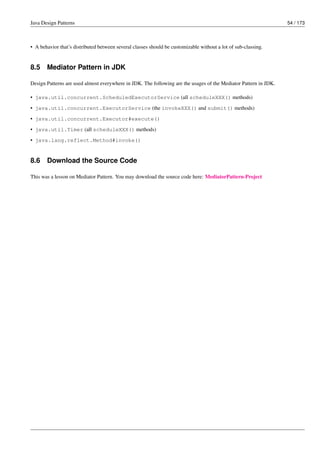 Java Design Patterns 54 / 173
• A behavior that’s distributed between several classes should be customizable without a lot of sub-classing.
8.5 Mediator Pattern in JDK
Design Patterns are used almost everywhere in JDK. The following are the usages of the Mediator Pattern in JDK.
• java.util.concurrent.ScheduledExecutorService (all scheduleXXX() methods)
• java.util.concurrent.ExecutorService (the invokeXXX() and submit() methods)
• java.util.concurrent.Executor#execute()
• java.util.Timer (all scheduleXXX() methods)
• java.lang.reflect.Method#invoke()
8.6 Download the Source Code
This was a lesson on Mediator Pattern. You may download the source code here: MediatorPattern-Project
 