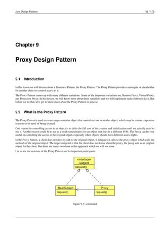 Java Design Patterns 55 / 173
Chapter 9
Proxy Design Pattern
9.1 Introduction
In this lesson we will discuss about a Structural Pattern, the Proxy Pattern. The Proxy Pattern provides a surrogate or placeholder
for another object to control access to it.
The Proxy Pattern comes up with many different variations. Some of the important variations are, Remote Proxy, Virtual Proxy,
and Protection Proxy. In this lesson, we will know more about these variations and we will implement each of them in Java. But
before we do that, let’s get to know more about the Proxy Pattern in general.
9.2 What is the Proxy Pattern
The Proxy Pattern is used to create a representative object that controls access to another object, which may be remote, expensive
to create or in need of being secured.
One reason for controlling access to an object is to defer the full cost of its creation and initialization until we actually need to
use it. Another reason could be to act as a local representative for an object that lives in a different JVM. The Proxy can be very
useful in controlling the access to the original object, especially when objects should have different access rights.
In the Proxy Pattern, a client does not directly talk to the original object, it delegates it calls to the proxy object which calls the
methods of the original object. The important point is that the client does not know about the proxy, the proxy acts as an original
object for the client. But there are many variations to this approach which we will see soon.
Let us see the structure of the Proxy Pattern and its important participants.
Figure 9.1: screenshot
 
