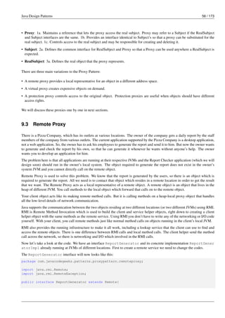 Java Design Patterns 56 / 173
• Proxy: 1a. Maintains a reference that lets the proxy access the real subject. Proxy may refer to a Subject if the RealSubject
and Subject interfaces are the same. 1b. Provides an interface identical to Subject’s so that a proxy can be substituted for the
real subject. 1c. Controls access to the real subject and may be responsible for creating and deleting it.
• Subject: 2a. Defines the common interface for RealSubject and Proxy so that a Proxy can be used anywhere a RealSubject is
expected.
• RealSubject: 3a. Defines the real object that the proxy represents.
There are three main variations to the Proxy Pattern:
• A remote proxy provides a local representative for an object in a different address space.
• A virtual proxy creates expensive objects on demand.
• A protection proxy controls access to the original object. Protection proxies are useful when objects should have different
access rights.
We will discuss these proxies one by one in next sections.
9.3 Remote Proxy
There is a Pizza Company, which has its outlets at various locations. The owner of the company gets a daily report by the staff
members of the company from various outlets. The current application supported by the Pizza Company is a desktop application,
not a web application. So, the owner has to ask his employees to generate the report and send it to him. But now the owner wants
to generate and check the report by his own, so that he can generate it whenever he wants without anyone’s help. The owner
wants you to develop an application for him.
The problem here is that all applications are running at their respective JVMs and the Report Checker application (which we will
design soon) should run in the owner’s local system. The object required to generate the report does not exist in the owner’s
system JVM and you cannot directly call on the remote object.
Remote Proxy is used to solve this problem. We know that the report is generated by the users, so there is an object which is
required to generate the report. All we need is to contact that object which resides in a remote location in order to get the result
that we want. The Remote Proxy acts as a local representative of a remote object. A remote object is an object that lives in the
heap of different JVM. You call methods to the local object which forward that calls on to the remote object.
Your client object acts like its making remote method calls. But it is calling methods on a heap-local proxy object that handles
all the low-level details of network communication.
Java supports the communication between the two objects residing at two different locations (or two different JVMs) using RMI.
RMI is Remote Method Invocation which is used to build the client and service helper objects, right down to creating a client
helper object with the same methods as the remote service. Using RMI you don’t have to write any of the networking or I/O code
yourself. With your client, you call remote methods just like normal method calls on objects running in the client’s local JVM.
RMI also provides the running infrastructure to make it all work, including a lookup service that the client can use to find and
access the remote objects. There is one difference between RMI calls and local method calls. The client helper send the method
call across the network, so there is networking and I/O which involved in the RMI calls.
Now let’s take a look at the code. We have an interface ReportGenerator and its concrete implementation ReportGener
atorImpl already running at JVMs of different locations. First to create a remote service we need to change the codes.
The ReportGenerator interface will now looks like this:
package com.javacodegeeks.patterns.proxypattern.remoteproxy;
import java.rmi.Remote;
import java.rmi.RemoteException;
public interface ReportGenerator extends Remote{
 