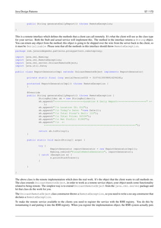 Java Design Patterns 57 / 173
public String generateDailyReport() throws RemoteException;
}
This is a remote interface which defines the methods that a client can call remotely. It’s what the client will use as the class type
for your service. Both the Stub and actual service will implement this. The method in the interface returns a String object.
You can return any object from the method; this object is going to be shipped over the wire from the server back to the client, so
it must be Serializable. Please note that all the methods in this interface should throw RemoteException.
package com.javacodegeeks.patterns.proxypattern.remoteproxy;
import java.rmi.Naming;
import java.rmi.RemoteException;
import java.rmi.server.UnicastRemoteObject;
import java.util.Date;
public class ReportGeneratorImpl extends UnicastRemoteObject implements ReportGenerator{
private static final long serialVersionUID = 3107413009881629428L;
protected ReportGeneratorImpl() throws RemoteException {
}
@Override
public String generateDailyReport() throws RemoteException {
StringBuilder sb = new StringBuilder();
sb.append("********************Location X Daily Report********************" ←-
);
sb.append("n Location ID: 012");
sb.append("n Today’s Date: "+new Date());
sb.append("n Total Pizza’s Sell: 112");
sb.append("n Total Price: $2534");
sb.append("n Net Profit: $1985");
sb.append("n ←-
***************************************************************");
return sb.toString();
}
public static void main(String[] args) {
try {
ReportGenerator reportGenerator = new ReportGeneratorImpl();
Naming.rebind("PizzaCoRemoteGenerator", reportGenerator);
} catch (Exception e) {
e.printStackTrace();
}
}
}
The above class is the remote implementation which does the real work. It’s the object that the client wants to call methods on.
The class extends UnicastRemoteObject, in order to work as a remote service object, your object needs some functionality
related to being remote. The simplest way is to extend UnicastRemoteObject from the java.rmi.server package and
let that class do the work for you.
The UnicastRemoteObject class constructor throws a RemoteException, so you need to write a no-arg constructor that
declares a RemoteException.
To make the remote service available to the clients you need to register the service with the RMI registry. You do this by
instantiating it and putting it into the RMI registry. When you register the implementation object, the RMI system actually puts
 