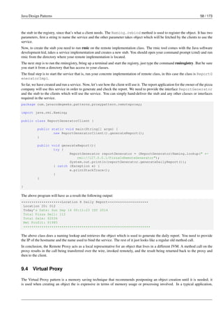 Java Design Patterns 58 / 173
the stub in the registry, since that’s what a client needs. The Naming.rebind method is used to register the object. It has two
parameters, first a string to name the service and the other parameter takes object which will be fetched by the clients to use the
service.
Now, to create the stub you need to run rmic on the remote implementation class. The rmic tool comes with the Java software
development kid, takes a service implementation and creates a new stub. You should open your command prompt (cmd) and run
rmic from the directory where your remote implementation is located.
The next step is to run the rmiregistry, bring up a terminal and start the registry, just type the command rmiregistry. But be sure
you start it from a directory that has access to your classes.
The final step is to start the service that is, run your concrete implementation of remote class, in this case the class is ReportG
eneratorImpl.
So far, we have created and run a service. Now, let’s see how the client will use it. The report application for the owner of the pizza
company will use this service in order to generate and check the report. We need to provide the interface ReportGenerator
and the stub to the clients which will use the service. You can simply hand-deliver the stub and any other classes or interfaces
required in the service.
package com.javacodegeeks.patterns.proxypattern.remoteproxy;
import java.rmi.Naming;
public class ReportGeneratorClient {
public static void main(String[] args) {
new ReportGeneratorClient().generateReport();
}
public void generateReport(){
try {
ReportGenerator reportGenerator = (ReportGenerator)Naming.lookup(" ←-
rmi://127.0.0.1/PizzaCoRemoteGenerator");
System.out.println(reportGenerator.generateDailyReport());
} catch (Exception e) {
e.printStackTrace();
}
}
}
The above program will have as a result the following output:
********************Location X Daily Report********************
Location ID: 012
Today’s Date: Sun Sep 14 00:11:23 IST 2014
Total Pizza Sell: 112
Total Sale: $2534
Net Profit: $1985
***************************************************************
The above class does a naming lookup and retrieves the object which is used to generate the daily report. You need to provide
the IP of the hostname and the name used to bind the service. The rest of it just looks like a regular old method call.
In conclusion, the Remote Proxy acts as a local representative for an object that lives in a different JVM. A method call on the
proxy results in the call being transferred over the wire, invoked remotely, and the result being returned back to the proxy and
then to the client.
9.4 Virtual Proxy
The Virtual Proxy pattern is a memory saving technique that recommends postponing an object creation until it is needed; it
is used when creating an object the is expensive in terms of memory usage or processing involved. In a typical application,
 