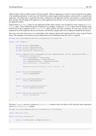 Java Design Patterns 59 / 173
different objects make up different parts of the functionality. When an application is started, it may not need all of its objects
to be available immediately. In such cases, the Virtual Proxy pattern suggests deferring objects creation until it is needed by the
application. The object that is created the first time is referenced in the application and the same instance is reused from that
point onwards. The advantage of this approach is a faster application start-up time, as it is not required to created and load all of
the application objects.
Suppose there is a Company object in your application and this object contains a list of employees of the company in a Conta
ctList object. There could be thousands of employees in a company. Loading the Company object from the database along
with the list of all its employees in the ContactList object could be very time consuming. In some cases you don’t even
require the list of the employees, but you are forced to wait until the company and its list of employees loaded into the memory.
One way to save time and memory is to avoid loading of the employee objects until required, and this is done using the Virtual
Proxy. This technique is also known as Lazy Loading where you are fetching the data only when it is required.
package com.javacodegeeks.patterns.proxypattern.virtualproxy;
public class Company {
private String companyName;
private String companyAddress;
private String companyContactNo;
private ContactList contactList ;
public Company(String companyName,String companyAddress, String companyContactNo, ←-
ContactList contactList){
this.companyName = companyName;
this.companyAddress = companyAddress;
this.companyContactNo = companyContactNo;
this.contactList = contactList;
System.out.println("Company object created...");
}
public String getCompanyName() {
return companyName;
}
public String getCompanyAddress() {
return companyAddress;
}
public String getCompanyContactNo() {
return companyContactNo;
}
public ContactList getContactList(){
return contactList;
}
}
The above Company class has a reference to ContactList interface whose real object will be load only when requested to
call of getContactList() method.
package com.javacodegeeks.patterns.proxypattern.virtualproxy;
import java.util.List;
public interface ContactList {
public List<Employee> getEmployeeList();
}
 