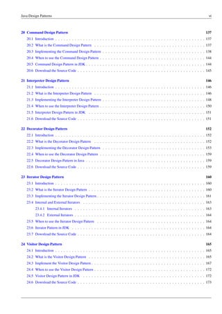 Java Design Patterns vi
20 Command Design Pattern 137
20.1 Introduction . . . . . . . . . . . . . . . . . . . . . . . . . . . . . . . . . . . . . . . . . . . . . . . . . . . . . . 137
20.2 What is the Command Design Pattern . . . . . . . . . . . . . . . . . . . . . . . . . . . . . . . . . . . . . . . . 137
20.3 Implementing the Command Design Pattern . . . . . . . . . . . . . . . . . . . . . . . . . . . . . . . . . . . . . 138
20.4 When to use the Command Design Pattern . . . . . . . . . . . . . . . . . . . . . . . . . . . . . . . . . . . . . . 144
20.5 Command Design Pattern in JDK . . . . . . . . . . . . . . . . . . . . . . . . . . . . . . . . . . . . . . . . . . . 144
20.6 Download the Source Code . . . . . . . . . . . . . . . . . . . . . . . . . . . . . . . . . . . . . . . . . . . . . . 145
21 Interpreter Design Pattern 146
21.1 Introduction . . . . . . . . . . . . . . . . . . . . . . . . . . . . . . . . . . . . . . . . . . . . . . . . . . . . . . 146
21.2 What is the Interpreter Design Pattern . . . . . . . . . . . . . . . . . . . . . . . . . . . . . . . . . . . . . . . . 146
21.3 Implementing the Interpreter Design Pattern . . . . . . . . . . . . . . . . . . . . . . . . . . . . . . . . . . . . . 148
21.4 When to use the Interpreter Design Pattern . . . . . . . . . . . . . . . . . . . . . . . . . . . . . . . . . . . . . . 150
21.5 Interpreter Design Pattern in JDK . . . . . . . . . . . . . . . . . . . . . . . . . . . . . . . . . . . . . . . . . . 151
21.6 Download the Source Code . . . . . . . . . . . . . . . . . . . . . . . . . . . . . . . . . . . . . . . . . . . . . . 151
22 Decorator Design Pattern 152
22.1 Introduction . . . . . . . . . . . . . . . . . . . . . . . . . . . . . . . . . . . . . . . . . . . . . . . . . . . . . . 152
22.2 What is the Decorator Design Pattern . . . . . . . . . . . . . . . . . . . . . . . . . . . . . . . . . . . . . . . . 152
22.3 Implementing the Decorator Design Pattern . . . . . . . . . . . . . . . . . . . . . . . . . . . . . . . . . . . . . 153
22.4 When to use the Decorator Design Pattern . . . . . . . . . . . . . . . . . . . . . . . . . . . . . . . . . . . . . . 159
22.5 Decorator Design Pattern in Java . . . . . . . . . . . . . . . . . . . . . . . . . . . . . . . . . . . . . . . . . . . 159
22.6 Download the Source Code . . . . . . . . . . . . . . . . . . . . . . . . . . . . . . . . . . . . . . . . . . . . . . 159
23 Iterator Design Pattern 160
23.1 Introduction . . . . . . . . . . . . . . . . . . . . . . . . . . . . . . . . . . . . . . . . . . . . . . . . . . . . . . 160
23.2 What is the Iterator Design Pattern . . . . . . . . . . . . . . . . . . . . . . . . . . . . . . . . . . . . . . . . . . 160
23.3 Implementing the Iterator Design Pattern . . . . . . . . . . . . . . . . . . . . . . . . . . . . . . . . . . . . . . . 161
23.4 Internal and External Iterators . . . . . . . . . . . . . . . . . . . . . . . . . . . . . . . . . . . . . . . . . . . . 163
23.4.1 Internal Iterators . . . . . . . . . . . . . . . . . . . . . . . . . . . . . . . . . . . . . . . . . . . . . . . 163
23.4.2 External Iterators . . . . . . . . . . . . . . . . . . . . . . . . . . . . . . . . . . . . . . . . . . . . . . . 164
23.5 When to use the Iterator Design Pattern . . . . . . . . . . . . . . . . . . . . . . . . . . . . . . . . . . . . . . . 164
23.6 Iterator Pattern in JDK . . . . . . . . . . . . . . . . . . . . . . . . . . . . . . . . . . . . . . . . . . . . . . . . 164
23.7 Download the Source Code . . . . . . . . . . . . . . . . . . . . . . . . . . . . . . . . . . . . . . . . . . . . . . 164
24 Visitor Design Pattern 165
24.1 Introduction . . . . . . . . . . . . . . . . . . . . . . . . . . . . . . . . . . . . . . . . . . . . . . . . . . . . . . 165
24.2 What is the Visitor Design Pattern . . . . . . . . . . . . . . . . . . . . . . . . . . . . . . . . . . . . . . . . . . 165
24.3 Implement the Visitor Design Pattern . . . . . . . . . . . . . . . . . . . . . . . . . . . . . . . . . . . . . . . . . 167
24.4 When to use the Visitor Design Pattern . . . . . . . . . . . . . . . . . . . . . . . . . . . . . . . . . . . . . . . . 172
24.5 Visitor Design Pattern in JDK . . . . . . . . . . . . . . . . . . . . . . . . . . . . . . . . . . . . . . . . . . . . 172
24.6 Download the Source Code . . . . . . . . . . . . . . . . . . . . . . . . . . . . . . . . . . . . . . . . . . . . . . 173
 