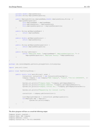 Java Design Patterns 61 / 173
private double employeeSalary;
private String employeeDesignation;
public Employee(String employeeName,double employeeSalary,String ←-
employeeDesignation){
this.employeeName = employeeName;
this.employeeSalary = employeeSalary;
this.employeeDesignation = employeeDesignation;
}
public String getEmployeeName() {
return employeeName;
}
public double getEmployeeSalary() {
return employeeSalary;
}
public String getEmployeeDesignation() {
return employeeDesignation;
}
public String toString(){
return "Employee Name: "+employeeName+", EmployeeDesignation: "+ ←-
employeeDesignation+", Employee Salary: "+employeeSalary;
}
}
package com.javacodegeeks.patterns.proxypattern.virtualproxy;
import java.util.List;
public class TestVirtualProxy {
public static void main(String[] args) {
ContactList contactList = new ContactListProxyImpl();
Company company = new Company("ABC Company", "India", "+91-011-28458965", ←-
contactList);
System.out.println("Company Name: "+company.getCompanyName());
System.out.println("Company Address: "+company.getCompanyAddress());
System.out.println("Company Contact No.: "+company.getCompanyContactNo());
System.out.println("Requesting for contact list");
contactList = company.getContactList();
List<Employee>empList = contactList.getEmployeeList();
for(Employee emp : empList){
System.out.println(emp);
}
}
}
The above program will have as a result the following output:
Company object created...
Company Name: ABC Company
Company Address: India
Company Contact No.: +91-011-28458965
 