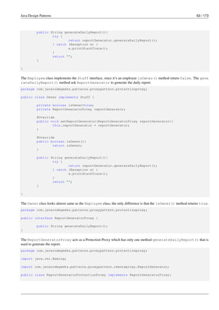 Java Design Patterns 63 / 173
public String generateDailyReport(){
try {
return reportGenerator.generateDailyReport();
} catch (Exception e) {
e.printStackTrace();
}
return "";
}
}
The Employee class implements the Staff interface, since it’s an employee isOwner() method return false. The gene
rateDailyReport() method ask ReportGenerator to generate the daily report.
package com.javacodegeeks.patterns.proxypattern.protectionproxy;
public class Owner implements Staff {
private boolean isOwner=true;
private ReportGeneratorProxy reportGenerator;
@Override
public void setReportGenerator(ReportGeneratorProxy reportGenerator){
this.reportGenerator = reportGenerator;
}
@Override
public boolean isOwner(){
return isOwner;
}
public String generateDailyReport(){
try {
return reportGenerator.generateDailyReport();
} catch (Exception e) {
e.printStackTrace();
}
return "";
}
}
The Owner class looks almost same as the Employee class, the only difference is that the isOwner() method returns true.
package com.javacodegeeks.patterns.proxypattern.protectionproxy;
public interface ReportGeneratorProxy {
public String generateDailyReport();
}
The ReportGeneratorProxy acts as a Protection Proxy which has only one method generateDailyReport() that is
used to generate the report.
package com.javacodegeeks.patterns.proxypattern.protectionproxy;
import java.rmi.Naming;
import com.javacodegeeks.patterns.proxypattern.remoteproxy.ReportGenerator;
public class ReportGeneratorProtectionProxy implements ReportGeneratorProxy{
 