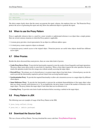 Java Design Patterns 65 / 173
Net Profit: $1985
***************************************************************
For employee:
Not Authorized to view report.
The above output clearly shows that the owner can generate the report, whereas, the employee does not. The Protection Proxy
protects the access of generating the report and only allows the authorized objects to generate the report.
9.6 When to use the Proxy Pattern
Proxy is applicable whenever there is a need for a more versatile or sophisticated reference to an object than a simple pointer.
Here are several common situations in which the Proxy pattern is applicable:
• A remote proxy provides a local representative for an object in a different address space.
• A virtual proxy creates expensive objects on demand.
• A protection proxy controls access to the original object. Protection proxies are useful when objects should have different
access rights.
9.7 Other Proxies
Besides the above discussed three main proxies, there are some other kinds of proxies.
• Cache Proxy/Server Proxy: To provide the functionality required to store the results of most frequently used target operations.
The proxy object stores these results in some kind of a repository. When a client object requests the same operation, the proxy
returns the operation results from the storage area without actually accessing the target object.
• Firewall Proxy: The primary use of a firewall proxy is to protect target objects from bad clients. A firewall proxy can also be
used to provide the functionality required to prevent clients from accessing harmful targets.
• Synchronization Proxy: To provide the required functionality to allow safe concurrent accesses to a target object by different
client objects.
• Smart Reference Proxy: To provide the functionality to prevent the accidental disposal/deletion of the target object when
there are clients currently with references to it. To accomplish this, the proxy keeps a count of the number of references to the
target object. The proxy deletes the target object if and when there are no references to it.
• Counting Proxy: To provide some kind of audit mechanism before executing a method on the target object.
9.8 Proxy Pattern in JDK
The following cases are examples of usage of the Proxy Pattern in the JDK.
• java.lang.reflect.Proxy
• java.rmi.* (whole package)
9.9 Download the Source Code
This was a lesson on Proxy Pattern. You may download the source code here: ProxyPattern-Project.zip
 