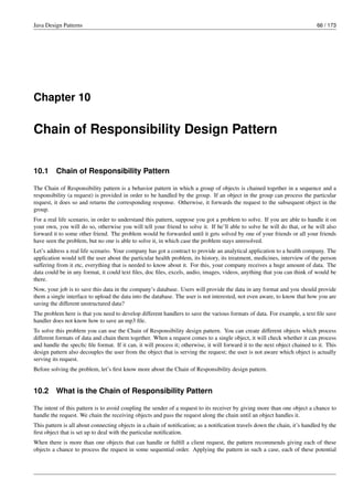 Java Design Patterns 66 / 173
Chapter 10
Chain of Responsibility Design Pattern
10.1 Chain of Responsibility Pattern
The Chain of Responsibility pattern is a behavior pattern in which a group of objects is chained together in a sequence and a
responsibility (a request) is provided in order to be handled by the group. If an object in the group can process the particular
request, it does so and returns the corresponding response. Otherwise, it forwards the request to the subsequent object in the
group.
For a real life scenario, in order to understand this pattern, suppose you got a problem to solve. If you are able to handle it on
your own, you will do so, otherwise you will tell your friend to solve it. If he’ll able to solve he will do that, or he will also
forward it to some other friend. The problem would be forwarded until it gets solved by one of your friends or all your friends
have seen the problem, but no one is able to solve it, in which case the problem stays unresolved.
Let’s address a real life scenario. Your company has got a contract to provide an analytical application to a health company. The
application would tell the user about the particular health problem, its history, its treatment, medicines, interview of the person
suffering from it etc, everything that is needed to know about it. For this, your company receives a huge amount of data. The
data could be in any format, it could text files, doc files, excels, audio, images, videos, anything that you can think of would be
there.
Now, your job is to save this data in the company’s database. Users will provide the data in any format and you should provide
them a single interface to upload the data into the database. The user is not interested, not even aware, to know that how you are
saving the different unstructured data?
The problem here is that you need to develop different handlers to save the various formats of data. For example, a text file save
handler does not know how to save an mp3 file.
To solve this problem you can use the Chain of Responsibility design pattern. You can create different objects which process
different formats of data and chain them together. When a request comes to a single object, it will check whether it can process
and handle the specfic file format. If it can, it will process it; otherwise, it will forward it to the next object chained to it. This
design pattern also decouples the user from the object that is serving the request; the user is not aware which object is actually
serving its request.
Before solving the problem, let’s first know more about the Chain of Responsibility design pattern.
10.2 What is the Chain of Responsibility Pattern
The intent of this pattern is to avoid coupling the sender of a request to its receiver by giving more than one object a chance to
handle the request. We chain the receiving objects and pass the request along the chain until an object handles it.
This pattern is all about connecting objects in a chain of notification; as a notification travels down the chain, it’s handled by the
first object that is set up to deal with the particular notification.
When there is more than one objects that can handle or fulfill a client request, the pattern recommends giving each of these
objects a chance to process the request in some sequential order. Applying the pattern in such a case, each of these potential
 