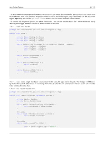 Java Design Patterns 68 / 173
The above interface contains two main methods, the setHandler and the process methods. The setHandler is used to set
the next handler in the chain, whereas; the process method is used to process the request, only if the handler can able process the
request. Optionally, we have the getHandlerName method which is used to return the handler’s name.
The handlers are designed to process files which contain data. The concrete handler checks if it’s able to handle the file by
checking the file type, otherwise forwards to the next handler in the chain.
The File class looks like this.
package com.javacodegeeks.patterns.chainofresponsibility;
public class File {
private final String fileName;
private final String fileType;
private final String filePath;
public File(String fileName, String fileType, String filePath){
this.fileName = fileName;
this.fileType = fileType;
this.filePath = filePath;
}
public String getFileName() {
return fileName;
}
public String getFileType() {
return fileType;
}
public String getFilePath() {
return filePath;
}
}
The File class creates simple file objects which contain the file name, file type, and the file path. The file type would be used
by the handler to check if the file can be handled by them or not. If a handler can, it will process and save it, or it will forward it
to the next handler in the chain.
Let’s see some concrete handlers now.
package com.javacodegeeks.patterns.chainofresponsibility;
public class TextFileHandler implements Handler {
private Handler handler;
private String handlerName;
public TextFileHandler(String handlerName){
this.handlerName = handlerName;
}
@Override
public void setHandler(Handler handler) {
this.handler = handler;
}
@Override
public void process(File file) {
if(file.getFileType().equals("text")){
 
