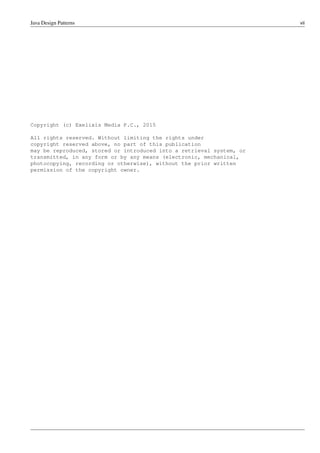 Java Design Patterns vii
Copyright (c) Exelixis Media P.C., 2015
All rights reserved. Without limiting the rights under
copyright reserved above, no part of this publication
may be reproduced, stored or introduced into a retrieval system, or
transmitted, in any form or by any means (electronic, mechanical,
photocopying, recording or otherwise), without the prior written
permission of the copyright owner.
 