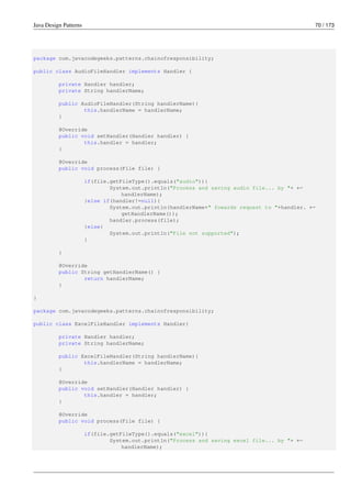 Java Design Patterns 70 / 173
package com.javacodegeeks.patterns.chainofresponsibility;
public class AudioFileHandler implements Handler {
private Handler handler;
private String handlerName;
public AudioFileHandler(String handlerName){
this.handlerName = handlerName;
}
@Override
public void setHandler(Handler handler) {
this.handler = handler;
}
@Override
public void process(File file) {
if(file.getFileType().equals("audio")){
System.out.println("Process and saving audio file... by "+ ←-
handlerName);
}else if(handler!=null){
System.out.println(handlerName+" fowards request to "+handler. ←-
getHandlerName());
handler.process(file);
}else{
System.out.println("File not supported");
}
}
@Override
public String getHandlerName() {
return handlerName;
}
}
package com.javacodegeeks.patterns.chainofresponsibility;
public class ExcelFileHandler implements Handler{
private Handler handler;
private String handlerName;
public ExcelFileHandler(String handlerName){
this.handlerName = handlerName;
}
@Override
public void setHandler(Handler handler) {
this.handler = handler;
}
@Override
public void process(File file) {
if(file.getFileType().equals("excel")){
System.out.println("Process and saving excel file... by "+ ←-
handlerName);
 