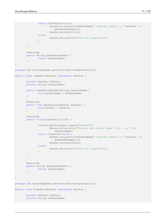Java Design Patterns 71 / 173
}else if(handler!=null){
System.out.println(handlerName+" fowards request to "+handler. ←-
getHandlerName());
handler.process(file);
}else{
System.out.println("File not supported");
}
}
@Override
public String getHandlerName() {
return handlerName;
}
}
package com.javacodegeeks.patterns.chainofresponsibility;
public class ImageFileHandler implements Handler {
private Handler handler;
private String handlerName;
public ImageFileHandler(String handlerName){
this.handlerName = handlerName;
}
@Override
public void setHandler(Handler handler) {
this.handler = handler;
}
@Override
public void process(File file) {
if(file.getFileType().equals("image")){
System.out.println("Process and saving image file... by "+ ←-
handlerName);
}else if(handler!=null){
System.out.println(handlerName+" fowards request to "+handler. ←-
getHandlerName());
handler.process(file);
}else{
System.out.println("File not supported");
}
}
@Override
public String getHandlerName() {
return handlerName;
}
}
package com.javacodegeeks.patterns.chainofresponsibility;
public class VideoFileHandler implements Handler {
private Handler handler;
private String handlerName;
 