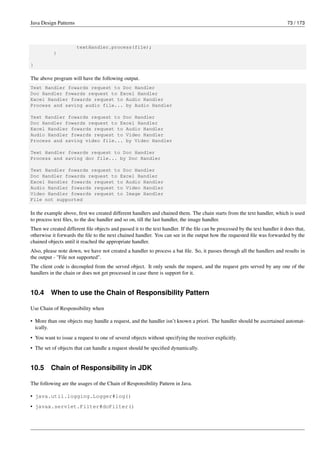 Java Design Patterns 73 / 173
textHandler.process(file);
}
}
The above program will have the following output.
Text Handler fowards request to Doc Handler
Doc Handler fowards request to Excel Handler
Excel Handler fowards request to Audio Handler
Process and saving audio file... by Audio Handler
Text Handler fowards request to Doc Handler
Doc Handler fowards request to Excel Handler
Excel Handler fowards request to Audio Handler
Audio Handler fowards request to Video Handler
Process and saving video file... by Video Handler
Text Handler fowards request to Doc Handler
Process and saving doc file... by Doc Handler
Text Handler fowards request to Doc Handler
Doc Handler fowards request to Excel Handler
Excel Handler fowards request to Audio Handler
Audio Handler fowards request to Video Handler
Video Handler fowards request to Image Handler
File not supported
In the example above, first we created different handlers and chained them. The chain starts from the text handler, which is used
to process text files, to the doc handler and so on, till the last handler, the image handler.
Then we created different file objects and passed it to the text handler. If the file can be processed by the text handler it does that,
otherwise it forwards the file to the next chained handler. You can see in the output how the requested file was forwarded by the
chained objects until it reached the appropriate handler.
Also, please note down, we have not created a handler to process a bat file. So, it passes through all the handlers and results in
the output - "File not supported".
The client code is decoupled from the served object. It only sends the request, and the request gets served by any one of the
handlers in the chain or does not get processed in case there is support for it.
10.4 When to use the Chain of Responsibility Pattern
Use Chain of Responsibility when
• More than one objects may handle a request, and the handler isn’t known a priori. The handler should be ascertained automat-
ically.
• You want to issue a request to one of several objects without specifying the receiver explicitly.
• The set of objects that can handle a request should be specified dynamically.
10.5 Chain of Responsibility in JDK
The following are the usages of the Chain of Responsibility Pattern in Java.
• java.util.logging.Logger#log()
• javax.servlet.Filter#doFilter()
 