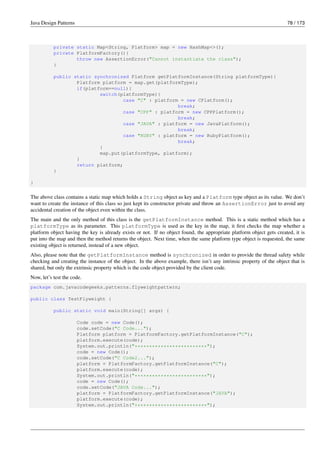 Java Design Patterns 78 / 173
private static Map<String, Platform> map = new HashMap<>();
private PlatformFactory(){
throw new AssertionError("Cannot instantiate the class");
}
public static synchronized Platform getPlatformInstance(String platformType){
Platform platform = map.get(platformType);
if(platform==null){
switch(platformType){
case "C" : platform = new CPlatform();
break;
case "CPP" : platform = new CPPPlatform();
break;
case "JAVA" : platform = new JavaPlatform();
break;
case "RUBY" : platform = new RubyPlatform();
break;
}
map.put(platformType, platform);
}
return platform;
}
}
The above class contains a static map which holds a String object as key and a Platform type object as its value. We don’t
want to create the instance of this class so just kept its constructor private and throw an AssertionError just to avoid any
accidental creation of the object even within the class.
The main and the only method of this class is the getPlatformInstance method. This is a static method which has a
platformType as its parameter. This platformType is used as the key in the map, it first checks the map whether a
platform object having the key is already exists or not. If no object found, the appropriate platform object gets created, it is
put into the map and then the method returns the object. Next time, when the same platform type object is requested, the same
existing object is returned, instead of a new object.
Also, please note that the getPlatformInstance method is synchronized in order to provide the thread safety while
checking and creating the instance of the object. In the above example, there isn’t any intrinsic property of the object that is
shared, but only the extrinsic property which is the code object provided by the client code.
Now, let’s test the code.
package com.javacodegeeks.patterns.flyweightpattern;
public class TestFlyweight {
public static void main(String[] args) {
Code code = new Code();
code.setCode("C Code...");
Platform platform = PlatformFactory.getPlatformInstance("C");
platform.execute(code);
System.out.println("*************************");
code = new Code();
code.setCode("C Code2...");
platform = PlatformFactory.getPlatformInstance("C");
platform.execute(code);
System.out.println("*************************");
code = new Code();
code.setCode("JAVA Code...");
platform = PlatformFactory.getPlatformInstance("JAVA");
platform.execute(code);
System.out.println("*************************");
 