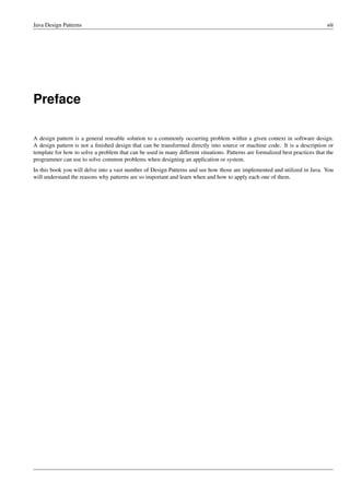 Java Design Patterns viii
Preface
A design pattern is a general reusable solution to a commonly occurring problem within a given context in software design.
A design pattern is not a finished design that can be transformed directly into source or machine code. It is a description or
template for how to solve a problem that can be used in many different situations. Patterns are formalized best practices that the
programmer can use to solve common problems when designing an application or system.
In this book you will delve into a vast number of Design Patterns and see how those are implemented and utilized in Java. You
will understand the reasons why patterns are so important and learn when and how to apply each one of them.
 