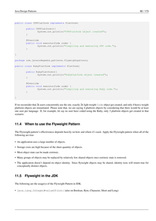 Java Design Patterns 80 / 173
public class CPPPlatform implements Platform{
public CPPPlatform(){
System.out.println("CPPPlatform object created");
}
@Override
public void execute(Code code) {
System.out.println("Compiling and executing CPP code.");
}
}
package com.javacodegeeks.patterns.flyweightpattern;
public class RubyPlatform implements Platform{
public RubyPlatform(){
System.out.println("RubyPlatform object created");
}
@Override
public void execute(Code code) {
System.out.println("Compiling and executing Ruby code.");
}
}
If we reconsider that 2k users concurrently use the site, exactly 2k light weight Code object get created, and only 4 heavy weight
platform objects are instantiated. Please note that, we are saying 4 platform objects by considering that there would be at least
one user per language. If, for example, let say no user have coded using the Ruby, only 3 platform objects get created in that
scenario.
11.4 When to use the Flyweight Pattern
The Flyweight pattern’s effectiveness depends heavily on how and where it’s used. Apply the Flyweight pattern when all of the
following are true:
• An application uses a large number of objects.
• Storage costs are high because of the sheer quantity of objects.
• Most object state can be made extrinsic.
• Many groups of objects may be replaced by relatively few shared objects once extrinsic state is removed.
• The application doesn’t depend on object identity. Since flyweight objects may be shared, identity tests will return true for
conceptually distinct objects.
11.5 Flyweight in the JDK
The following are the usage(s) of the Flyweight Pattern in JDK.
• java.lang.Integer#valueOf(int) (also on Boolean, Byte, Character, Short and Long)
 
