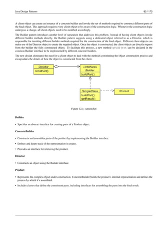 Java Design Patterns 83 / 173
A client object can create an instance of a concrete builder and invoke the set of methods required to construct different parts of
the final object. This approach requires every client object to be aware of the construction logic. Whenever the construction logic
undergoes a change, all client objects need to be modified accordingly.
The Builder pattern introduces another level of separation that addresses this problem. Instead of having client objects invoke
different builder methods directly, the Builder pattern suggests using a dedicated object referred to as a Director, which is
responsible for invoking different builder methods required for the construction of the final object. Different client objects can
make use of the Director object to create the required object. Once the object is constructed, the client object can directly request
from the builder the fully constructed object. To facilitate this process, a new method getObject can be declared in the
common Builder interface to be implemented by different concrete builders.
The new design eliminates the need for a client object to deal with the methods constituting the object construction process and
encapsulates the details of how the object is constructed from the client.
Figure 12.1: screenshot
Builder
• Specifies an abstract interface for creating parts of a Product object.
ConcreteBuilder
• Constructs and assembles parts of the product by implementing the Builder interface.
• Defines and keeps track of the representation it creates.
• Provides an interface for retrieving the product.
Director
• Constructs an object using the Builder interface.
Product
• Represents the complex object under construction. ConcreteBuilder builds the product’s internal representation and defines the
process by which it’s assembled.
• Includes classes that define the constituent parts, including interfaces for assembling the parts into the final result.
 