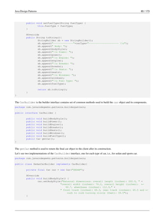 Java Design Patterns 85 / 173
public void setFuelType(String fuelType) {
this.fuelType = fuelType;
}
@Override
public String toString(){
StringBuilder sb = new StringBuilder();
sb.append("--------------"+carType+"--------------------- n");
sb.append(" Body: ");
sb.append(bodyStyle);
sb.append("n Power: ");
sb.append(power);
sb.append("n Engine: ");
sb.append(engine);
sb.append("n Breaks: ");
sb.append(breaks);
sb.append("n Seats: ");
sb.append(seats);
sb.append("n Windows: ");
sb.append(windows);
sb.append("n Fuel Type: ");
sb.append(fuelType);
return sb.toString();
}
}
The CarBuilder is the builder interface contains set of common methods used to build the car object and its components.
package com.javacodegeeks.patterns.builderpattern;
public interface CarBuilder {
public void buildBodyStyle();
public void buildPower();
public void buildEngine();
public void buildBreaks();
public void buildSeats();
public void buildWindows();
public void buildFuelType();
public Car getCar();
}
The getCar method is used to return the final car object to the client after its construction.
Let’s see two implementations of the CarBuilder interface, one for each type of car, i.e., for sedan and sports car.
package com.javacodegeeks.patterns.builderpattern;
public class SedanCarBuilder implements CarBuilder{
private final Car car = new Car("SEDAN");
@Override
public void buildBodyStyle() {
car.setBodyStyle("External dimensions: overall length (inches): 202.9, " +
"overall width (inches): 76.2, overall height (inches): ←-
60.7, wheelbase (inches): 112.9," +
" front track (inches): 65.3, rear track (inches): 65.5 and ←-
curb to curb turning circle (feet): 39.5");
}
 