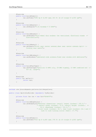Java Design Patterns 86 / 173
@Override
public void buildPower(){
car.setPower("285 hp @ 6,500 rpm; 253 ft lb of torque @ 4,000 rpm");
}
@Override
public void buildEngine() {
car.setEngine("3.5L Duramax V 6 DOHC");
}
@Override
public void buildBreaks() {
car.setBreaks("Four-wheel disc brakes: two ventilated. Electronic brake ←-
distribution");
}
@Override
public void buildSeats() {
car.setSeats("Front seat center armrest.Rear seat center armrest.Split- ←-
folding rear seats");
}
@Override
public void buildWindows() {
car.setWindows("Laminated side windows.Fixed rear window with defroster");
}
@Override
public void buildFuelType() {
car.setFuelType("Gasoline 19 MPG city, 29 MPG highway, 23 MPG combined and ←-
437 mi. range");
}
@Override
public Car getCar(){
return car;
}
}
package com.javacodegeeks.patterns.builderpattern;
public class SportsCarBuilder implements CarBuilder{
private final Car car = new Car("SPORTS");
@Override
public void buildBodyStyle() {
car.setBodyStyle("External dimensions: overall length (inches): 192.3," +
" overall width (inches): 75.5, overall height (inches): ←-
54.2, wheelbase (inches): 112.3," +
" front track (inches): 63.7, rear track (inches): 64.1 and ←-
curb to curb turning circle (feet): 37.7");
}
@Override
public void buildPower(){
car.setPower("323 hp @ 6,800 rpm; 278 ft lb of torque @ 4,800 rpm");
}
 