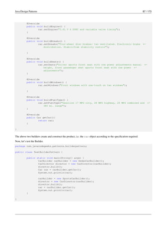 Java Design Patterns 87 / 173
@Override
public void buildEngine() {
car.setEngine("3.6L V 6 DOHC and variable valve timing");
}
@Override
public void buildBreaks() {
car.setBreaks("Four-wheel disc brakes: two ventilated. Electronic brake ←-
distribution. StabiliTrak stability control");
}
@Override
public void buildSeats() {
car.setSeats("Driver sports front seat with one power adjustments manual ←-
height, front passenger seat sports front seat with one power ←-
adjustments");
}
@Override
public void buildWindows() {
car.setWindows("Front windows with one-touch on two windows");
}
@Override
public void buildFuelType() {
car.setFuelType("Gasoline 17 MPG city, 28 MPG highway, 20 MPG combined and ←-
380 mi. range");
}
@Override
public Car getCar(){
return car;
}
}
The above two builders create and construct the product, i.e. the car object according to the specification required.
Now, let’s test the Builder.
package com.javacodegeeks.patterns.builderpattern;
public class TestBuilderPattern {
public static void main(String[] args) {
CarBuilder carBuilder = new SedanCarBuilder();
CarDirector director = new CarDirector(carBuilder);
director.build();
Car car = carBuilder.getCar();
System.out.println(car);
carBuilder = new SportsCarBuilder();
director = new CarDirector(carBuilder);
director.build();
car = carBuilder.getCar();
System.out.println(car);
}
}
 