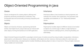 Object-Oriented Programming in Java
Classes
Classes are blueprints for creating objects, defining their
properties (attributes) and behaviours (methods). They
encapsulate data and functionality, promoting modularity and
reusability.
Objects
Objects are instances of classes, representing real-world
entities. Each object has its unique state and can interact with
other objects, forming the backbone of an OOP application.
Inheritance
Inheritance allows a class (subclass) to inherit properties and
methods from another class (superclass). This promotes code
reusability and establishes an "is-a" relationship between
classes.
Polymorphism
Polymorphism enables objects of different classes to be treated
as objects of a common type. It allows a single interface to
represent different underlying forms, enhancing flexibility and
extensibility.
Object-Oriented Programming (OOP) is a paradigm central to Java. It revolves around four key principles: encapsulation, inheritance,
polymorphism, and abstraction. Classes act as templates, while objects are their instances. Inheritance allows for code reuse and
hierarchical relationships, and polymorphism enables flexibility by allowing objects to take on many forms. These principles make Java
highly scalable and maintainable.
 