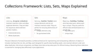 Collections Framework: Lists, Sets, Maps Explained
Lists
Lists (e.g., ArrayList, LinkedList)
maintain insertion order and allow
duplicate elements. They are ideal
for sequences where element
position matters.
• Ordered elements
• Allows duplicates
Sets
Sets (e.g., HashSet, TreeSet) store
unique elements and do not
maintain insertion order. They are
perfect for ensuring distinctness of
elements.
• Unique elements only
• No guaranteed order
Maps
Maps (e.g., HashMap, TreeMap)
store key-value pairs, where each
key is unique. They are useful for
efficient data retrieval based on a
specific key.
• Key-value pairs
• Unique keys
The Java Collections Framework provides a unified architecture for representing and manipulating collections of objects. It
includes interfaces like List, Set, and Map, each designed for specific data handling needs. Lists maintain element order and
allow duplicates, Sets ensure uniqueness, and Maps store data as key-value pairs for efficient lookup. Mastering these collections
is essential for managing data effectively in Java applications.
 