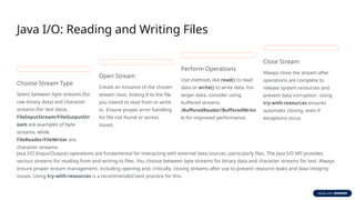 Java I/O: Reading and Writing Files
Choose Stream Type
Select between byte streams (for
raw binary data) and character
streams (for text data).
FileInputStream/FileOutputStr
eam are examples of byte
streams, while
FileReader/FileWriter are
character streams.
Open Stream
Create an instance of the chosen
stream class, linking it to the file
you intend to read from or write
to. Ensure proper error handling
for file not found or access
issues.
Perform Operations
Use methods like read() to read
data or write() to write data. For
larger data, consider using
buffered streams
(BufferedReader/BufferedWrite
r) for improved performance.
Close Stream
Always close the stream after
operations are complete to
release system resources and
prevent data corruption. Using
try-with-resources ensures
automatic closing, even if
exceptions occur.
Java I/O (Input/Output) operations are fundamental for interacting with external data sources, particularly files. The Java I/O API provides
various streams for reading from and writing to files. You choose between byte streams for binary data and character streams for text. Always
ensure proper stream management, including opening and, critically, closing streams after use to prevent resource leaks and data integrity
issues. Using try-with-resources is a recommended best practice for this.
 