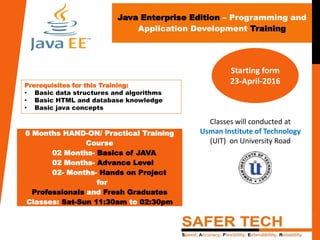Java Enterprise Edition – Programming and
Application Development Training
6 Months HAND-ON/ Practical Training
Course
02 Months- Basics of JAVA
02 Months- Advance Level
02- Months- Hands on Project
for
Professionals and Fresh Graduates
Classes: Sat-Sun 11:30am to 02:30pm
Prerequisites for this Training:
• Basic data structures and algorithms
• Basic HTML and database knowledge
• Basic java concepts
Starting form
23-April-2016
Classes will conducted at
Usman Institute of Technology
(UIT) on University Road
 
