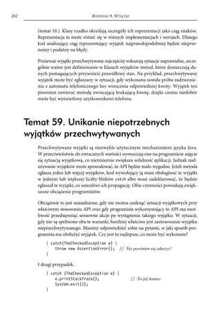 262                                 ROZDZIAŁ 9. WYJĄTKI


         (temat 10.). Klasy rzadko określają szczegóły ich reprezentacji jako ciąg znaków.
         Reprezentacja ta może różnić się w różnych implementacjach i wersjach. Dlatego
         kod analizujący ciąg reprezentujący wyjątek najprawdopodobniej będzie nieprze-
         nośny i podatny na błędy.

         Ponieważ wyjątki przechwytywane najczęściej wskazują sytuacje naprawialne, szcze-
         gólnie ważne jest definiowanie w klasach wyjątków metod, które dostarczają da-
         nych pomagających przywrócić prawidłowy stan. Na przykład, przechwytywany
         wyjątek może być zgłaszany w sytuacji, gdy wykonana została próba zadzwonie-
         nia z automatu telefonicznego bez wrzucenia odpowiedniej kwoty. Wyjątek ten
         powinien zawierać metodę zwracającą brakującą kwotę, dzięki czemu niedobór
         może być wyświetlony użytkownikowi telefonu.




      Temat 59. Unikanie niepotrzebnych
      wyjątków przechwytywanych
         Przechwytywane wyjątki są niezwykle użytecznym mechanizmem języka Java.
         W przeciwieństwie do zwracanych wartości wymuszają one na programiście zajęcie
         się sytuacją wyjątkową, co niezmiernie zwiększa solidność aplikacji. Jednak nad-
         używanie wyjątków może spowodować, że API będzie mało wygodne. Jeżeli metoda
         zgłasza jeden lub więcej wyjątków, kod wywołujący ją musi obsługiwać te wyjątki
         w jednym lub większej liczby bloków catch albo musi zadeklarować, że będzie
         zgłaszał te wyjątki, co umożliwi ich propagację. Obie czynności powodują zwięk-
         szone obciążenie programistów.

         Obciążenie to jest uzasadnione, gdy nie można uniknąć sytuacji wyjątkowych przy
         właściwym stosowaniu API oraz gdy programista wykorzystujący to API ma moż-
         liwość przedsięwziąć sensowne akcje po wystąpieniu takiego wyjątku. W sytuacji,
         gdy nie są spełnione oba te warunki, bardziej właściwe jest zastosowanie wyjątku
         nieprzechwytywanego. Musimy odpowiedzieć sobie na pytanie, w jaki sposób pro-
         gramista ma obsłużyć wyjątek. Czy jest to najlepsze, co może być wykonane?
             } catch(TheCheckedException e) {
                 throw new AssertionError(); // Nie powinien się zdarzyć!
             }

         I drugi przypadek.
             } catch (TheCheckedException e) {
                 e.printStackTrace();                     // To już koniec.
                 System.exit(1);
             }
 