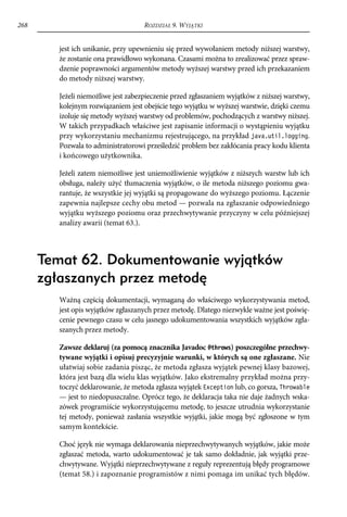 268                                 ROZDZIAŁ 9. WYJĄTKI


        jest ich unikanie, przy upewnieniu się przed wywołaniem metody niższej warstwy,
        że zostanie ona prawidłowo wykonana. Czasami można to zrealizować przez spraw-
        dzenie poprawności argumentów metody wyższej warstwy przed ich przekazaniem
        do metody niższej warstwy.

        Jeżeli niemożliwe jest zabezpieczenie przed zgłaszaniem wyjątków z niższej warstwy,
        kolejnym rozwiązaniem jest obejście tego wyjątku w wyższej warstwie, dzięki czemu
        izoluje się metody wyższej warstwy od problemów, pochodzących z warstwy niższej.
        W takich przypadkach właściwe jest zapisanie informacji o wystąpieniu wyjątku
        przy wykorzystaniu mechanizmu rejestrującego, na przykład java.util.logging.
        Pozwala to administratorowi prześledzić problem bez zakłócania pracy kodu klienta
        i końcowego użytkownika.

        Jeżeli zatem niemożliwe jest uniemożliwienie wyjątków z niższych warstw lub ich
        obsługa, należy użyć tłumaczenia wyjątków, o ile metoda niższego poziomu gwa-
        rantuje, że wszystkie jej wyjątki są propagowane do wyższego poziomu. Łączenie
        zapewnia najlepsze cechy obu metod — pozwala na zgłaszanie odpowiedniego
        wyjątku wyższego poziomu oraz przechwytywanie przyczyny w celu późniejszej
        analizy awarii (temat 63.).




      Temat 62. Dokumentowanie wyjątków
      zgłaszanych przez metodę
        Ważną częścią dokumentacji, wymaganą do właściwego wykorzystywania metod,
        jest opis wyjątków zgłaszanych przez metodę. Dlatego niezwykle ważne jest poświę-
        cenie pewnego czasu w celu jasnego udokumentowania wszystkich wyjątków zgła-
        szanych przez metody.

        Zawsze deklaruj (za pomocą znacznika Javadoc @throws) poszczególne przechwy-
        tywane wyjątki i opisuj precyzyjnie warunki, w których są one zgłaszane. Nie
        ułatwiaj sobie zadania pisząc, że metoda zgłasza wyjątek pewnej klasy bazowej,
        która jest bazą dla wielu klas wyjątków. Jako ekstremalny przykład można przy-
        toczyć deklarowanie, że metoda zgłasza wyjątek Exception lub, co gorsza, Throwable
        — jest to niedopuszczalne. Oprócz tego, że deklaracja taka nie daje żadnych wska-
        zówek programiście wykorzystującemu metodę, to jeszcze utrudnia wykorzystanie
        tej metody, ponieważ zasłania wszystkie wyjątki, jakie mogą być zgłoszone w tym
        samym kontekście.

        Choć język nie wymaga deklarowania nieprzechwytywanych wyjątków, jakie może
        zgłaszać metoda, warto udokumentować je tak samo dokładnie, jak wyjątki prze-
        chwytywane. Wyjątki nieprzechwytywane z reguły reprezentują błędy programowe
        (temat 58.) i zapoznanie programistów z nimi pomaga im unikać tych błędów.
 