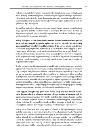 TEMAT 62. DOKUMENTOWANIE WYJĄTKÓW ZGŁASZANYCH PRZEZ METODĘ                       269


Dobrze opisana lista wyjątków nieprzechwytywanych, jakie mogą być zgłaszane
przez metodę, efektywnie opisuje warunki wstępne jej prawidłowego wykonania.
Niezmiernie ważne jest, aby każda dokumentacja metody zawierała warunki wstępne,
a dokumentowanie wyjątków nieprzechwytywanych jest najlepszym sposobem
spełnienia tego wymagania.

Szczególnie ważne jest udokumentowanie nieprzechwytywanych wyjątków, jakie
mogą zgłaszać metody zadeklarowane w interfejsie. Dokumentacja ta staje się
fragmentem ogólnych założeń interfejsu i pozwala na jednakowe działanie różnych
implementacji tego samego interfejsu.

Należy skorzystać ze znacznika Javadoc @throws do udokumentowania wszystkich
nieprzechwytywanych wyjątków zgłaszanych przez metodę, ale nie należy
umieszczać tych wyjątków w deklaracji metody po słowie kluczowym throws.
Ważne jest, aby programista korzystający z API wiedział, które wyjątki są prze-
chwytywane, a które nie, ponieważ jego działania różnią się w tych dwóch przy-
padkach. Dokumentacja generowana przez znacznik Javadoc @throws w przypadku
braku nagłówka metody wygenerowanego przez deklarację throws zapewnia silny
wizualny sygnał pomagający programiście odróżnić przechwytywane wyjątki od
nieprzechwytywanych.

Trzeba zauważyć, że dokumentowanie wszystkich nieprzechwytywanych wyjątków
zgłaszanych przez metodę jest sytuacją idealną, ale nie zawsze osiągalną w praktyce.
Gdy klasa jest modyfikowana, dodanie kolejnych nieprzechwytywanych wyjątków
nie jest naruszeniem zgodności źródłowej ani binarnej. Załóżmy, że klasa wywołuje
metodę z innej, niezależnie tworzonej klasy. Autorzy pierwszej klasy mogą dokładnie
udokumentować wszystkie nieprzechwytywane wyjątki zgłaszane w swojej klasie,
ale jeżeli druga klasa została zmodyfikowana i zgłasza nowe wyjątki, najprawdopo-
dobniej pierwsza klasa (niepodlegająca modyfikacji) dokona propagacji nowego
nieprzechwytywanego wyjątku, choć nie został on zadeklarowany.

Jeżeli wyjątek jest zgłaszany przez wiele metod klasy przy tych samych warun-
kach, dopuszczalne jest udokumentowanie takiego wyjątku w komentarzach do
klasy zamiast umieszczania go przy każdej metodzie. Przykładem takiego wyjątku
jest NullPointerException. Można w komentarzu dokumentującym klasę umieścić
zdanie podobne do: „wszystkie metody tej klasy zgłaszają wyjątek NullPointer
  Exception, jeżeli do dowolnego parametru przekazana jest wartość null”.

Należy zatem dokumentować każdy wyjątek, który może być zgłaszany przez pisaną
metodę. Odnosi się to zarówno do przechwytywanych, jak i nieprzechwytywanych
wyjątków oraz zarówno do metod abstrakcyjnych, jak i konkretnych. Należy napisać
osobne klauzule throws dla każdego przechwytywanego wyjątku i nie pisać klauzul
throws dla wyjątków nieprzechwytywanych. Jeżeli nie udokumentujemy wyjątków
zgłaszanych przez naszą metodę, dla innych programistów będzie trudno używać
efektywnie naszych klas i interfejsów lub będzie to nawet niemożliwe.
 