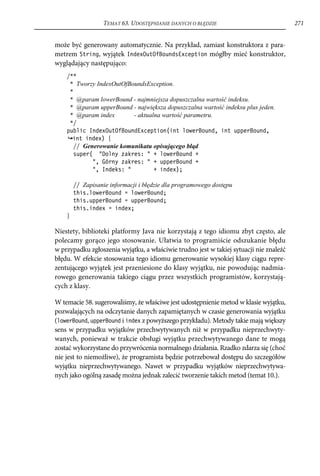 TEMAT 63. UDOSTĘPNIANIE DANYCH O BŁĘDZIE                              271


może być generowany automatycznie. Na przykład, zamiast konstruktora z para-
metrem String, wyjątek IndexOutOfBoundsException mógłby mieć konstruktor,
wyglądający następująco:
    /**
     * Tworzy IndexOutOfBoundsException.
     *
     * @param lowerBound - najmniejsza dopuszczalna wartość indeksu.
     * @param upperBound - największa dopuszczalna wartość indeksu plus jeden.
     * @param index       - aktualna wartość parametru.
     */
    public IndexOutOfBoundException(int lowerBound, int upperBound,
      int index) {
       // Generowanie komunikatu opisującego błąd
       super( "Dolny zakres: " + lowerBound +
             ", Górny zakres: " + upperBound +
             ", Indeks: "         + index);

        // Zapisanie informacji i błędzie dla programowego dostępu
        this.lowerBound = lowerBound;
        this.upperBound = upperBound;
        this.index = index;
    }

Niestety, biblioteki platformy Java nie korzystają z tego idiomu zbyt często, ale
polecamy gorąco jego stosowanie. Ułatwia to programiście odszukanie błędu
w przypadku zgłoszenia wyjątku, a właściwie trudno jest w takiej sytuacji nie znaleźć
błędu. W efekcie stosowania tego idiomu generowanie wysokiej klasy ciągu repre-
zentującego wyjątek jest przeniesione do klasy wyjątku, nie powodując nadmia-
rowego generowania takiego ciągu przez wszystkich programistów, korzystają-
cych z klasy.

W temacie 58. sugerowaliśmy, że właściwe jest udostępnienie metod w klasie wyjątku,
pozwalających na odczytanie danych zapamiętanych w czasie generowania wyjątku
(lowerBound, upperBound i index z powyższego przykładu). Metody takie mają większy
sens w przypadku wyjątków przechwytywanych niż w przypadku nieprzechwyty-
wanych, ponieważ w trakcie obsługi wyjątku przechwytywanego dane te mogą
zostać wykorzystane do przywrócenia normalnego działania. Rzadko zdarza się (choć
nie jest to niemożliwe), że programista będzie potrzebował dostępu do szczegółów
wyjątku nieprzechwytywanego. Nawet w przypadku wyjątków nieprzechwytywa-
nych jako ogólną zasadę można jednak zalecić tworzenie takich metod (temat 10.).
 