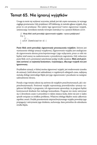 274                                  ROZDZIAŁ 9. WYJĄTKI



      Temat 65. Nie ignoruj wyjątków
         Uwaga ta może się wydawać oczywista, jednak jest tak często naruszana, że wymaga
         ciągłego powtarzania. Gdy projektanci API deklarują, że metoda zgłasza wyjątek, chcą
         przez to coś przekazać. Nie należy tego ignorować! Łatwo zignorować wyjątek,
         umieszczając wywołanie metody wewnątrz instrukcji try z pustym blokiem catch:
             // Pusty blok catch powoduje zignorowanie wyjątku - wysoce podejrzane!
             try {
                 // ...
             } catch (SomeException e) {
             }

         Pusty blok catch powoduje zignorowanie przeznaczenia wyjątków, którym jest
         wymuszenie obsługi sytuacji wyjątkowej. Zignorowanie wyjątku jest analogiczne
         do zignorowania alarmu przeciwpożarowego i jego wyłączanie, przez co nikt nie
         będzie miał szansy na zaalarmowanie o prawdziwym zagrożeniu. Gdy zobaczysz
         pusty blok catch, powinieneś natychmiast podjąć środki zaradcze. Blok catch powi-
         nien zawierać co najmniej komentarz, wyjaśniający, dlaczego wyjątek ten jest
         ignorowany.

         Przykładem sytuacji, w której można zignorować wyjątek, jest renderowanie rysunku
         do animacji. Jeżeli ekran jest uaktualniany w regularnych odstępach czasu, najlepszą
         metodą obsługi nietrwałego błędu jest jego zignorowanie i poczekanie na następne
         uaktualnienie ekranu.

         Porada z tego tematu odnosi się zarówno do wyjątków przechwytywanych, jak i nie-
         przechwytywanych. Ponieważ wyjątki reprezentują przewidywalne sytuacje wy-
         jątkowe lub błędy w programie, ich zignorowanie spowoduje, że program będzie
         kontynuował działanie bez żadnego komunikatu. Program ten może zatrzymać
         się w dowolnym czasie w przyszłości w takim miejscu kodu, które nie jest w żaden
         sposób związane ze źródłem problemu. Właściwa obsługa błędów może całkowicie
         zapobiec awarii. Zwykłe pozostawienie nieprzechwytywanego wyjątku powoduje jego
         propagację i zatrzymanie jego działania, zachowując dane potrzebne do odszukania
         źródła błędu.
 