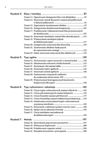 8                                                 SPIS TREŚCI


    Rozdział 4. Klasy i interfejsy ............................................................ 87
                    Temat 13. Ograniczanie dostępności klas i ich składników .............. 87
                    Temat 14. Stosowanie metod akcesorów zamiast pól publicznych
                              w klasach publicznych ........................................................ 91
                    Temat 15. Zapewnianie niezmienności obiektu ................................. 93
                    Temat 16. Zastępowanie dziedziczenia kompozycją ........................ 101
                    Temat 17. Projektowanie i dokumentowanie klas przeznaczonych
                              do dziedziczenia ............................................................... 107
                    Temat 18. Stosowanie interfejsów zamiast klas abstrakcyjnych ..... 112
                    Temat 19. Wykorzystanie interfejsów jedynie
                              do definiowania typów ...........................................................117
                    Temat 20. Zastępowanie oznaczania klas hierarchią ....................... 119
                    Temat 21. Zastosowanie obiektów funkcyjnych
                              do reprezentowania strategii ........................................... 122
                    Temat 22. Zalety stosowania statycznych klas składowych ............. 125

    Rozdział 5. Typy ogólne ................................................................ 129
                    Temat 23. Nie korzystaj z typów surowych w nowym kodzie ......... 129
                    Temat 24. Eliminowanie ostrzeżeń o braku kontroli ....................... 135
                    Temat 25. Korzystanie z list zamiast tablic ......................................... 137
                    Temat 26. Stosowanie typów ogólnych ............................................. 142
                    Temat 27. Stosowanie metod ogólnych ............................................ 146
                    Temat 28. Zastosowanie związanych szablonów
                              do zwiększania elastyczności API .................................... 151
                    Temat 29. Wykorzystanie heterogenicznych kontenerów
                              bezpiecznych dla typów .................................................... 158

    Rozdział 6. Typy wyliczeniowe i adnotacje ..................................... 165
                    Temat 30. Użycie typów wyliczeniowych zamiast stałych int .......... 165
                    Temat 31. Użycie pól instancyjnych zamiast kolejności .................. 176
                    Temat 32. Użycie EnumSet zamiast pól bitowych ........................... 177
                    Temat 33. Użycie EnumMap zamiast indeksowania kolejnością .... 178
                    Temat 34. Emulowanie rozszerzalnych typów wyliczeniowych
                              za pomocą interfejsów ...................................................... 182
                    Temat 35. Korzystanie z adnotacji zamiast wzorców nazw ............. 186
                    Temat 36. Spójne użycie adnotacji Override .................................... 192
                    Temat 37. Użycie interfejsów znacznikowych
                              do definiowania typów ...........................................................195

    Rozdział 7. Metody ....................................................................... 197
                    Temat 38.     Sprawdzanie poprawności parametrów .......................... 197
                    Temat 39.     Defensywne kopiowanie .................................................. 200
                    Temat 40.     Projektowanie sygnatur metod ........................................ 204
                    Temat 41.     Rozsądne korzystanie z przeciążania .............................. 206
 