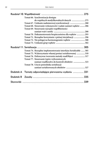 10                                                  SPIS TREŚCI


     Rozdział 10. Współbieżność ............................................................ 275
                      Temat 66. Synchronizacja dostępu
                                do wspólnych modyfikowalnych danych ........................ 275
                      Temat 67. Unikanie nadmiarowej synchronizacji ........................... 280
                      Temat 68. Stosowanie wykonawców i zadań zamiast wątków ......... 286
                      Temat 69. Stosowanie narzędzi współbieżności
                                zamiast wait i notify ......................................................... 288
                      Temat 70. Dokumentowanie bezpieczeństwa dla wątków ............... 293
                      Temat 71. Rozsądne korzystanie z późnej inicjalizacji .................... 296
                      Temat 72. Nie polegaj na harmonogramie wątków ......................... 300
                      Temat 73. Unikanie grup wątków ..................................................... 302

     Rozdział 11. Serializacja .................................................................. 305
                      Temat 74. Rozsądne implementowanie interfejsu Serializable ....... 305
                      Temat 75. Wykorzystanie własnej postaci serializowanej ............... 310
                      Temat 76. Defensywne tworzenie metody readObject .................... 317
                      Temat 77. Stosowanie typów wyliczeniowych
                                zamiast readResolve do kontroli obiektów ..................... 323
                      Temat 78. Użycie pośrednika serializacji
                                zamiast serializowanych obiektów .................................. 327

     Dodatek A        Tematy odpowiadające pierwszemu wydaniu ............... 331

     Dodatek B        Zasoby ........................................................................ 335

     Skorowidz ....................................................................................... 339
 